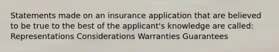 Statements made on an insurance application that are believed to be true to the best of the applicant's knowledge are called: Representations Considerations Warranties Guarantees