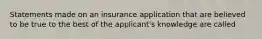 Statements made on an insurance application that are believed to be true to the best of the applicant's knowledge are called