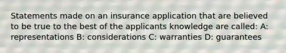 Statements made on an insurance application that are believed to be true to the best of the applicants knowledge are called: A: representations B: considerations C: warranties D: guarantees