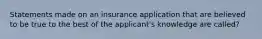 Statements made on an insurance application that are believed to be true to the best of the applicant's knowledge are called?