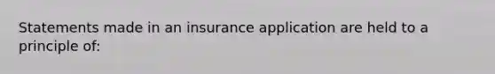 Statements made in an insurance application are held to a principle of: