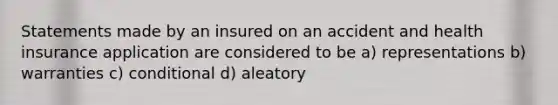 Statements made by an insured on an accident and health insurance application are considered to be a) representations b) warranties c) conditional d) aleatory