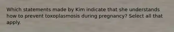 Which statements made by Kim indicate that she understands how to prevent toxoplasmosis during pregnancy? Select all that apply.​