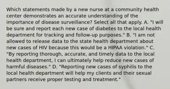 Which statements made by a new nurse at a community health center demonstrates an accurate understanding of the importance of disease surveillance? Select all that apply. A. "I will be sure and report each new case of diabetes to the local health department for tracking and follow-up purposes." B. "I am not allowed to release data to the state health department about new cases of HIV because this would be a HIPAA violation." C. "By reporting thorough, accurate, and timely data to the local health department, I can ultimately help reduce new cases of harmful diseases." D. "Reporting new cases of syphilis to the local health department will help my clients and their sexual partners receive proper testing and treatment."