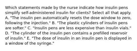 Which statements made by the nurse indicate how insulin pens simplify self-administered insulin for clients? Select all that apply. A. "The insulin pen automatically resets the dose window to zero, following the injection." B. "The plastic cylinders of insulin pens are softer." C. "Insulin pens are less expensive than insulin vials." D. "The cylinder of the insulin pen contains a prefilled reservoir of insulin." E. "The dose of insulin in an insulin pen is displayed in a window of the syringe."