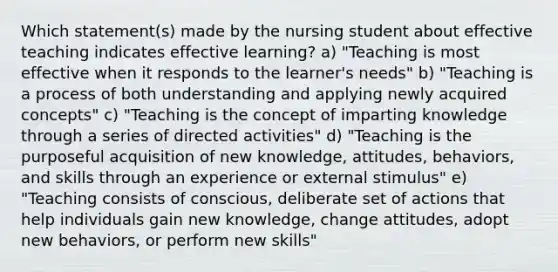 Which statement(s) made by the nursing student about effective teaching indicates effective learning? a) "Teaching is most effective when it responds to the learner's needs" b) "Teaching is a process of both understanding and applying newly acquired concepts" c) "Teaching is the concept of imparting knowledge through a series of directed activities" d) "Teaching is the purposeful acquisition of new knowledge, attitudes, behaviors, and skills through an experience or external stimulus" e) "Teaching consists of conscious, deliberate set of actions that help individuals gain new knowledge, change attitudes, adopt new behaviors, or perform new skills"