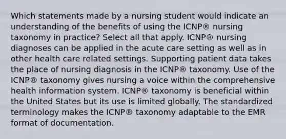 Which statements made by a nursing student would indicate an understanding of the benefits of using the ICNP® nursing taxonomy in practice? Select all that apply. ICNP® nursing diagnoses can be applied in the acute care setting as well as in other health care related settings. Supporting patient data takes the place of nursing diagnosis in the ICNP® taxonomy. Use of the ICNP® taxonomy gives nursing a voice within the comprehensive health information system. ICNP® taxonomy is beneficial within the United States but its use is limited globally. The standardized terminology makes the ICNP® taxonomy adaptable to the EMR format of documentation.