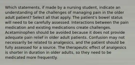 Which statements, if made by a nursing student, indicate an understanding of the challenges of managing pain in the older adult patient? Select all that apply. The patient's bowel status will need to be carefully assessed. Interactions between the pain medication and existing medications create challenges. Acetaminophen should be avoided because it does not provide adequate pain relief in older adult patients. Confusion may not necessarily be related to analgesics, and the patient should be fully assessed for a source. The therapeutic effect of analgesics is shorter in duration in older adults, so they need to be medicated more frequently.