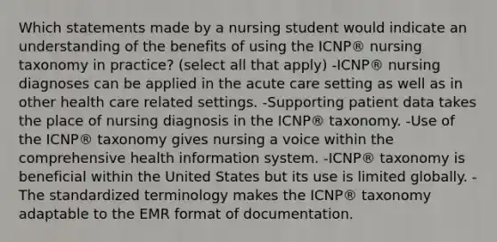 Which statements made by a nursing student would indicate an understanding of the benefits of using the ICNP® nursing taxonomy in practice? (select all that apply) -ICNP® nursing diagnoses can be applied in the acute care setting as well as in other health care related settings. -Supporting patient data takes the place of nursing diagnosis in the ICNP® taxonomy. -Use of the ICNP® taxonomy gives nursing a voice within the comprehensive health information system. -ICNP® taxonomy is beneficial within the United States but its use is limited globally. -The standardized terminology makes the ICNP® taxonomy adaptable to the EMR format of documentation.