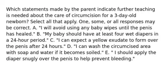 Which statements made by the parent indicate further teaching is needed about the care of circumcision for a 3-day-old newborn? Select all that apply. One, some, or all responses may be correct. A. "I will avoid using any baby wipes until the penis has healed." B. "My baby should have at least four wet diapers in a 24-hour period." C. "I can expect a yellow exudate to form over the penis after 24 hours." D. "I can wash the circumcised area with soap and water if it becomes soiled." E. " I should apply the diaper snugly over the penis to help prevent bleeding."