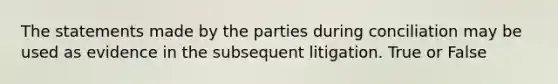 The statements made by the parties during conciliation may be used as evidence in the subsequent litigation. True or False