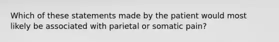 Which of these statements made by the patient would most likely be associated with parietal or somatic pain?