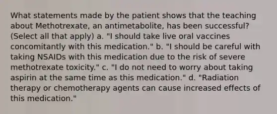 What statements made by the patient shows that the teaching about Methotrexate, an antimetabolite, has been successful? (Select all that apply) a. "I should take live oral vaccines concomitantly with this medication." b. "I should be careful with taking NSAIDs with this medication due to the risk of severe methotrexate toxicity." c. "I do not need to worry about taking aspirin at the same time as this medication." d. "Radiation therapy or chemotherapy agents can cause increased effects of this medication."