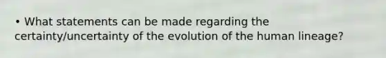 • What statements can be made regarding the certainty/uncertainty of the evolution of the human lineage?