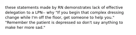 these statements made by RN demonstrates lack of effective delegation to a LPN-- why "If you begin that complex dressing change while I'm off the floor, get someone to help you." "Remember the patient is depressed so don't say anything to make her more sad."