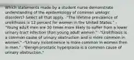 Which statements made by a student nurse demonstrate understanding of the epidemiology of common urologic disorders? Select all that apply. -"The lifetime prevalence of urolithiasis is 12 percent for women in the United States." -"Young adult men are 30 times more likely to suffer from a lower urinary tract infection than young adult women." -"Urolithiasis is a common cause of urinary obstruction and is more common in women." -"Urinary incontinence is more common in women then in men." -"Benign prostatic hyperplasia is a common cause of urinary obstruction."