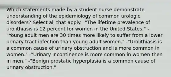 Which statements made by a student nurse demonstrate understanding of the epidemiology of common urologic disorders? Select all that apply. -"The lifetime prevalence of urolithiasis is 12 percent for women in the United States." -"Young adult men are 30 times more likely to suffer from a lower urinary tract infection than young adult women." -"Urolithiasis is a common cause of urinary obstruction and is more common in women." -"Urinary incontinence is more common in women then in men." -"Benign prostatic hyperplasia is a common cause of urinary obstruction."