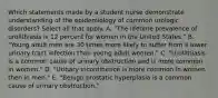 Which statements made by a student nurse demonstrate understanding of the epidemiology of common urologic disorders? Select all that apply. A. "The lifetime prevalence of urolithiasis is 12 percent for women in the United States." B. "Young adult men are 30 times more likely to suffer from a lower urinary tract infection than young adult women." C. "Urolithiasis is a common cause of urinary obstruction and is more common in women." D. "Urinary incontinence is more common in women then in men." E. "Benign prostatic hyperplasia is a common cause of urinary obstruction."