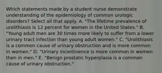 Which statements made by a student nurse demonstrate understanding of the epidemiology of common urologic disorders? Select all that apply. A. "The lifetime prevalence of urolithiasis is 12 percent for women in the United States." B. "Young adult men are 30 times more likely to suffer from a lower urinary tract infection than young adult women." C. "Urolithiasis is a common cause of urinary obstruction and is more common in women." D. "Urinary incontinence is more common in women then in men." E. "Benign prostatic hyperplasia is a common cause of urinary obstruction."