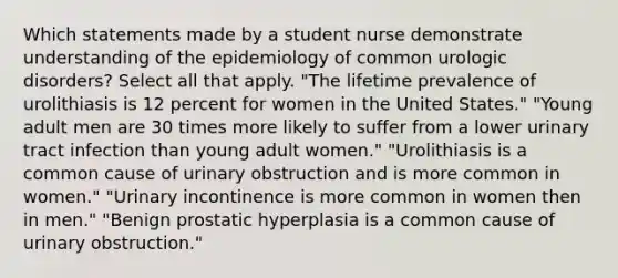 Which statements made by a student nurse demonstrate understanding of the epidemiology of common urologic disorders? Select all that apply. "The lifetime prevalence of urolithiasis is 12 percent for women in the United States." "Young adult men are 30 times more likely to suffer from a lower urinary tract infection than young adult women." "Urolithiasis is a common cause of urinary obstruction and is more common in women." "Urinary incontinence is more common in women then in men." "Benign prostatic hyperplasia is a common cause of urinary obstruction."