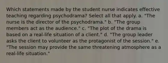 Which statements made by the student nurse indicates effective teaching regarding psychodrama? Select all that apply. a. "The nurse is the director of the psychodrama." b. "The group members act as the audience." c. "The plot of the drama is based on a real-life situation of a client." d. "The group leader asks the client to volunteer as the protagonist of the session." e. "The session may provide the same threatening atmosphere as a real-life situation."