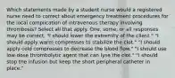 Which statements made by a student nurse would a registered nurse need to correct about emergency treatment procedures for the local complication of intravenous therapy involving thrombosis? Select all that apply. One, some, or all responses may be correct. "I should lower the extremity of the client." "I should apply warm compresses to stabilize the clot." "I should apply cold compresses to decrease the blood flow." "I should use low-dose thrombolytic agent that can lyse the clot." "I should stop the infusion but keep the short peripheral catheter in place."