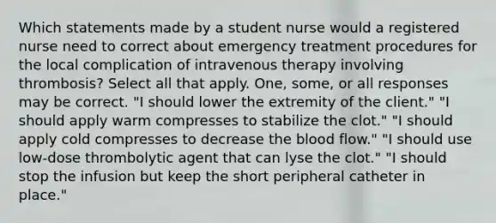 Which statements made by a student nurse would a registered nurse need to correct about emergency treatment procedures for the local complication of intravenous therapy involving thrombosis? Select all that apply. One, some, or all responses may be correct. "I should lower the extremity of the client." "I should apply warm compresses to stabilize the clot." "I should apply cold compresses to decrease <a href='https://www.questionai.com/knowledge/k7oXMfj7lk-the-blood' class='anchor-knowledge'>the blood</a> flow." "I should use low-dose thrombolytic agent that can lyse the clot." "I should stop the infusion but keep the short peripheral catheter in place."