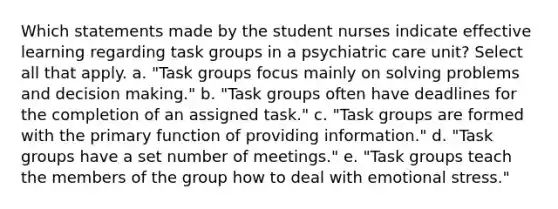 Which statements made by the student nurses indicate effective learning regarding task groups in a psychiatric care unit? Select all that apply. a. "Task groups focus mainly on solving problems and decision making." b. "Task groups often have deadlines for the completion of an assigned task." c. "Task groups are formed with the primary function of providing information." d. "Task groups have a set number of meetings." e. "Task groups teach the members of the group how to deal with emotional stress."