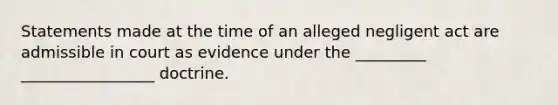 Statements made at the time of an alleged negligent act are admissible in court as evidence under the _________ _________________ doctrine.