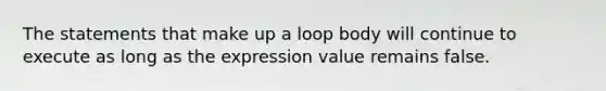 The statements that make up a loop body will continue to execute as long as the expression value remains false.