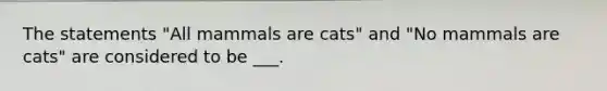 The statements "All mammals are cats" and "No mammals are cats" are considered to be ___.