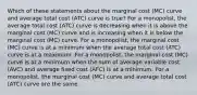 Which of these statements about the marginal cost (MC) curve and average total cost (ATC) curve is true? For a monopolist, the average total cost (ATC) curve is decreasing when it is above the marginal cost (MC) curve and is increasing when it is below the marginal cost (MC) curve. For a monopolist, the marginal cost (MC) curve is at a minimum when the average total cost (ATC) curve is at a maximum .For a monopolist, the marginal cost (MC) curve is at a minimum when the sum of average variable cost (AVC) and average fixed cost (AFC) is at a minimum. For a monopolist, the marginal cost (MC) curve and average total cost (ATC) curve are the same.