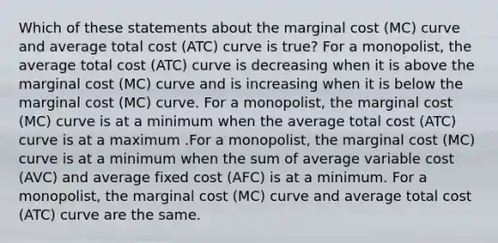 Which of these statements about the marginal cost (MC) curve and average total cost (ATC) curve is true? For a monopolist, the average total cost (ATC) curve is decreasing when it is above the marginal cost (MC) curve and is increasing when it is below the marginal cost (MC) curve. For a monopolist, the marginal cost (MC) curve is at a minimum when the average total cost (ATC) curve is at a maximum .For a monopolist, the marginal cost (MC) curve is at a minimum when the sum of average variable cost (AVC) and average fixed cost (AFC) is at a minimum. For a monopolist, the marginal cost (MC) curve and average total cost (ATC) curve are the same.