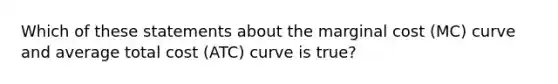 Which of these statements about the marginal cost (MC) curve and average total cost (ATC) curve is true?