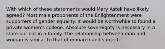 With which of these statements would Mary Astell have likely agreed? Most male proponents of the Enlightenment were supporters of gender equality. It would be worthwhile to found a private women's college. Absolute sovereignty is necessary in a state but not in a family. The relationship between man and woman is similar to that of monarch and subject.