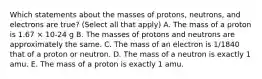 Which statements about the masses of protons, neutrons, and electrons are true? (Select all that apply) A. The mass of a proton is 1.67 × 10-24 g B. The masses of protons and neutrons are approximately the same. C. The mass of an electron is 1/1840 that of a proton or neutron. D. The mass of a neutron is exactly 1 amu. E. The mass of a proton is exactly 1 amu.