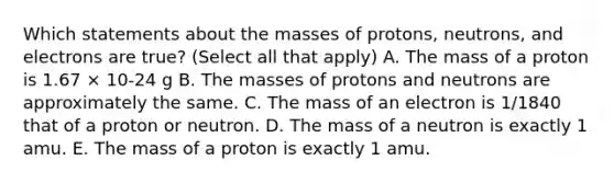 Which statements about the masses of protons, neutrons, and electrons are true? (Select all that apply) A. The mass of a proton is 1.67 × 10-24 g B. The masses of protons and neutrons are approximately the same. C. The mass of an electron is 1/1840 that of a proton or neutron. D. The mass of a neutron is exactly 1 amu. E. The mass of a proton is exactly 1 amu.