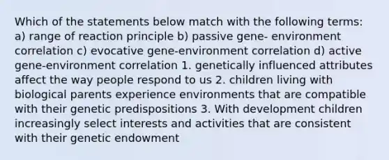 Which of the statements below match with the following terms: a) range of reaction principle b) passive gene- environment correlation c) evocative gene-environment correlation d) active gene-environment correlation 1. genetically influenced attributes affect the way people respond to us 2. children living with biological parents experience environments that are compatible with their genetic predispositions 3. With development children increasingly select interests and activities that are consistent with their genetic endowment