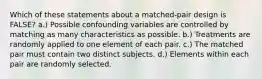 Which of these statements about a matched-pair design is FALSE? a.) Possible confounding variables are controlled by matching as many characteristics as possible. b.) Treatments are randomly applied to one element of each pair. c.) The matched pair must contain two distinct subjects. d.) Elements within each pair are randomly selected.