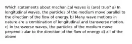 Which statements about mechanical waves is (are) true? a) In longitudinal waves, the particles of the medium move parallel to the direction of the flow of energy. b) Many wave motions in nature are a combination of longitudinal and transverse motion. c) In transverse waves, the particles of the medium move perpendicular to the direction of the flow of energy d) all of the above