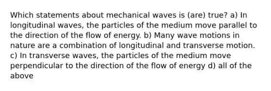 Which statements about mechanical waves is (are) true? a) In longitudinal waves, the particles of the medium move parallel to the direction of the flow of energy. b) Many wave motions in nature are a combination of longitudinal and transverse motion. c) In transverse waves, the particles of the medium move perpendicular to the direction of the flow of energy d) all of the above