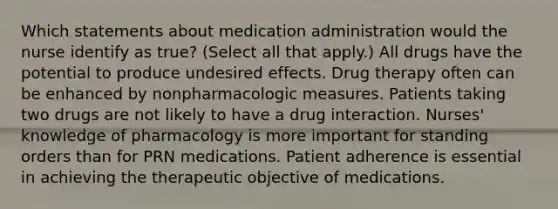 Which statements about medication administration would the nurse identify as true? (Select all that apply.) All drugs have the potential to produce undesired effects. Drug therapy often can be enhanced by nonpharmacologic measures. Patients taking two drugs are not likely to have a drug interaction. Nurses' knowledge of pharmacology is more important for standing orders than for PRN medications. Patient adherence is essential in achieving the therapeutic objective of medications.