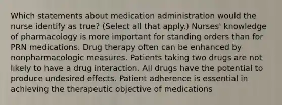 Which statements about medication administration would the nurse identify as true? (Select all that apply.) Nurses' knowledge of pharmacology is more important for standing orders than for PRN medications. Drug therapy often can be enhanced by nonpharmacologic measures. Patients taking two drugs are not likely to have a drug interaction. All drugs have the potential to produce undesired effects. Patient adherence is essential in achieving the therapeutic objective of medications