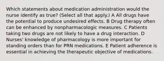 Which statements about medication administration would the nurse identify as true? (Select all that apply.) A All drugs have the potential to produce undesired effects. B Drug therapy often can be enhanced by nonpharmacologic measures. C Patients taking two drugs are not likely to have a drug interaction. D Nurses' knowledge of pharmacology is more important for standing orders than for PRN medications. E Patient adherence is essential in achieving the therapeutic objective of medications.