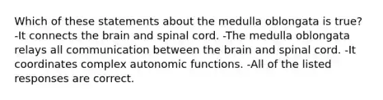 Which of these statements about the medulla oblongata is true? -It connects <a href='https://www.questionai.com/knowledge/kLMtJeqKp6-the-brain' class='anchor-knowledge'>the brain</a> and spinal cord. -The medulla oblongata relays all communication between the brain and spinal cord. -It coordinates complex autonomic functions. -All of the listed responses are correct.