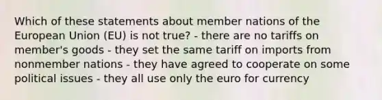 Which of these statements about member nations of the European Union (EU) is not true? - there are no tariffs on member's goods - they set the same tariff on imports from nonmember nations - they have agreed to cooperate on some political issues - they all use only the euro for currency