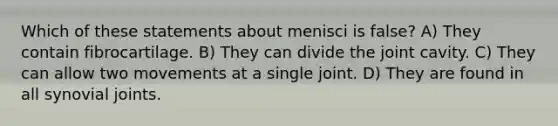 Which of these statements about menisci is false? A) They contain fibrocartilage. B) They can divide the joint cavity. C) They can allow two movements at a single joint. D) They are found in all synovial joints.