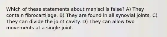 Which of these statements about menisci is false? A) They contain fibrocartilage. B) They are found in all synovial joints. C) They can divide the joint cavity. D) They can allow two movements at a single joint.