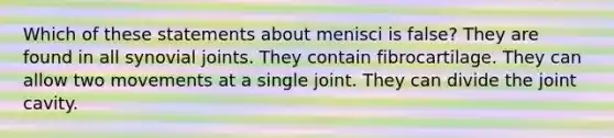 Which of these statements about menisci is false? They are found in all synovial joints. They contain fibrocartilage. They can allow two movements at a single joint. They can divide the joint cavity.