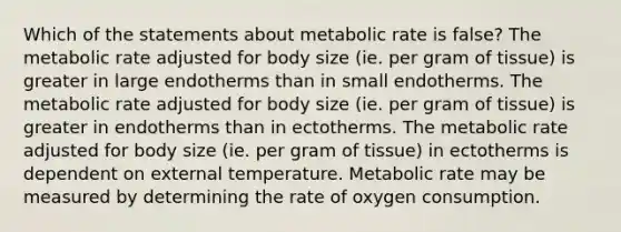 Which of the statements about metabolic rate is false? The metabolic rate adjusted for body size (ie. per gram of tissue) is greater in large endotherms than in small endotherms. The metabolic rate adjusted for body size (ie. per gram of tissue) is greater in endotherms than in ectotherms. The metabolic rate adjusted for body size (ie. per gram of tissue) in ectotherms is dependent on external temperature. Metabolic rate may be measured by determining the rate of oxygen consumption.